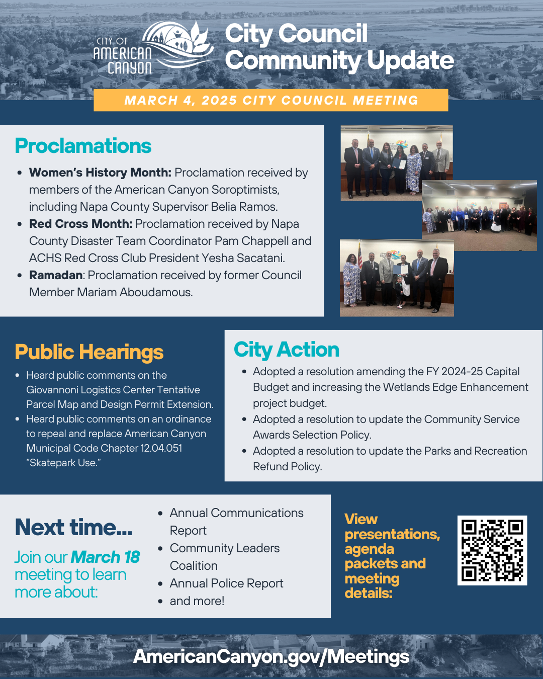 Main Document Summary: American Canyon City Council meeting summary for March 4, 2025, covering proclamations, public hearings, and city actions. Proclamations Section: City Council presented proclamations for Women's History Month to American Canyon Soroptimists including Napa County Supervisor Belia Ramos, Red Cross Month to Disaster Team Coordinator Pam Chappell and ACHS Red Cross Club President Yesha Sacatani, and Ramadan to former Council Member Mariam Aboudamous. Photos show council members with proclamation recipients in council chambers. Public Hearings Section: City heard public comments on Giovannoni Logistics Center Tentative Parcel Map and Design Permit Extension and on ordinance to repeal and replace Municipal Code Chapter 12.04.051 regarding Skatepark Use. City Actions Section: City Council adopted resolution amending FY 2024-25 Capital Budget and increasing Wetlands Edge Enhancement project budget, updated Community Service Awards Selection Policy, and updated Parks and Recreation Refund Policy. Next Meeting Preview: March 18 meeting agenda preview featuring Annual Communications Report, Community Leaders Coalition, and Annual Police Report with QR code for meeting details. Website Reference: Link to AmericanCanyon.gov/Meetings for full meeting materials and agendas.